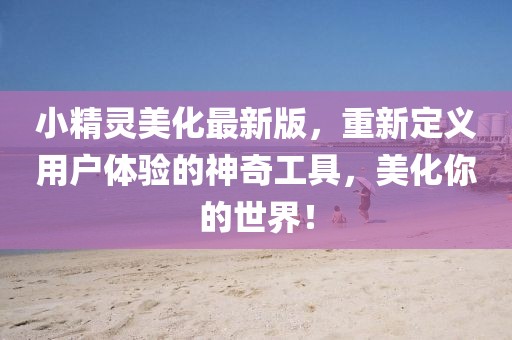 小精灵美化最新版，重新定义用户体验的神奇工具，美化你的世界！
