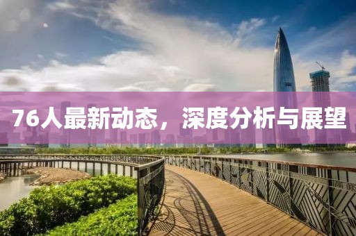 76人最新动态，深度分析与展望