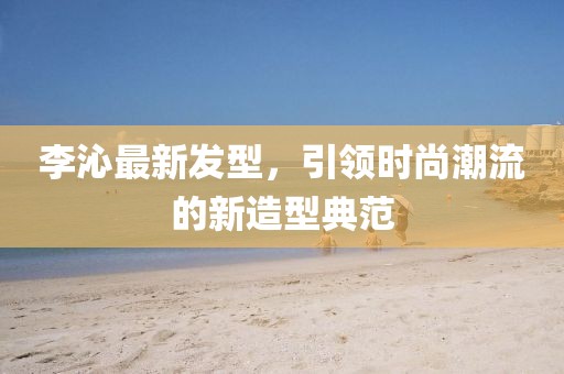 李沁最新发型，引领时尚潮流的新造型典范
