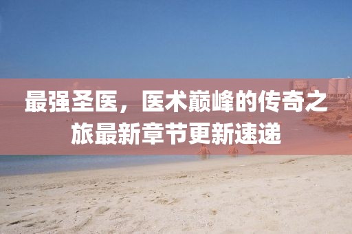 最强圣医，医术巅峰的传奇之旅最新章节更新速递