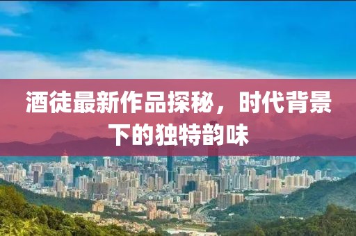 酒徒最新作品探秘，时代背景下的独特韵味