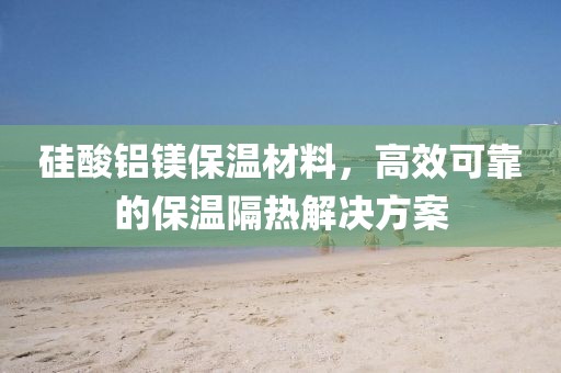 硅酸铝镁保温材料，高效可靠的保温隔热解决方案