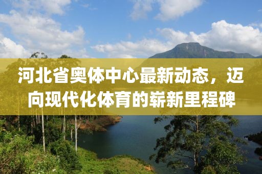 河北省奥体中心最新动态，迈向现代化体育的崭新里程碑