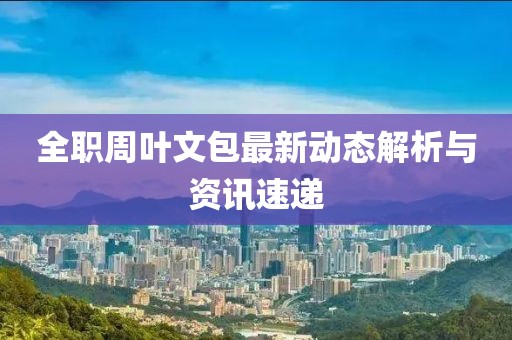 全职周叶文包最新动态解析与资讯速递