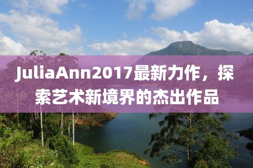 JuliaAnn2017最新力作，探索艺术新境界的杰出作品