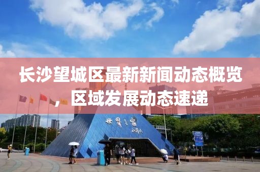 长沙望城区最新新闻动态概览，区域发展动态速递