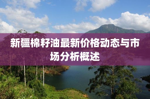 新疆棉籽油最新价格动态与市场分析概述