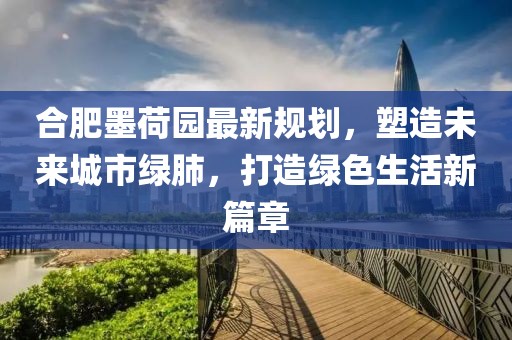 合肥墨荷园最新规划，塑造未来城市绿肺，打造绿色生活新篇章