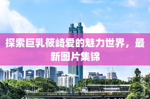 探索巨乳筱崎爱的魅力世界，最新图片集锦