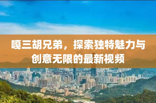 嘎三胡兄弟，探索独特魅力与创意无限的最新视频