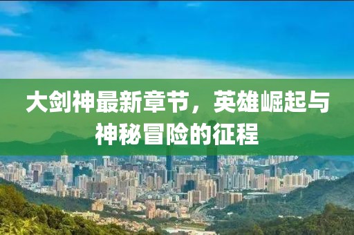 大剑神最新章节，英雄崛起与神秘冒险的征程