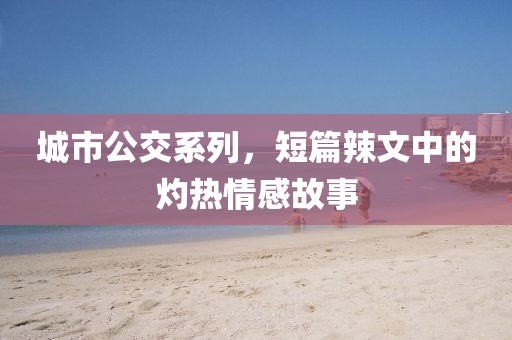 城市公交系列，短篇辣文中的灼热情感故事