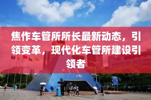 焦作车管所所长最新动态，引领变革，现代化车管所建设引领者
