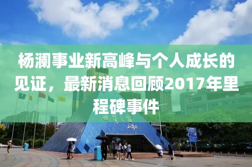 杨澜事业新高峰与个人成长的见证，最新消息回顾2017年里程碑事件