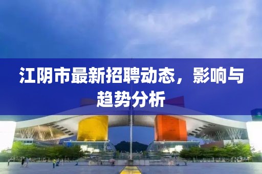 江阴市最新招聘动态，影响与趋势分析