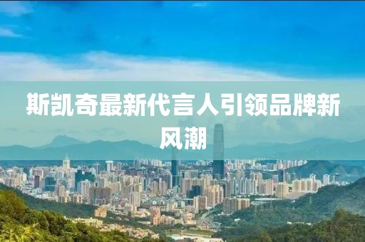 斯凯奇最新代言人引领品牌新风潮