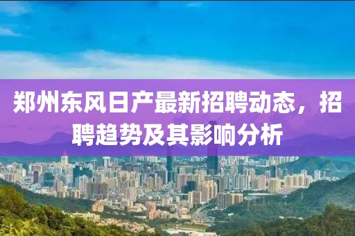 郑州东风日产最新招聘动态，招聘趋势及其影响分析