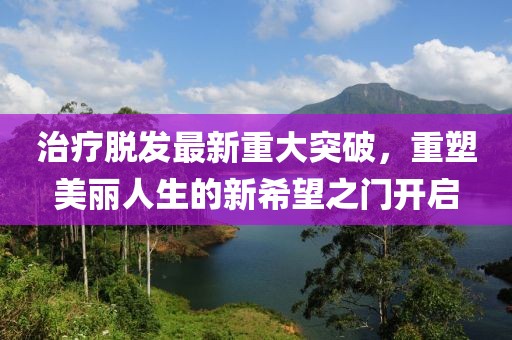 治疗脱发最新重大突破，重塑美丽人生的新希望之门开启