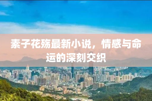 素子花殇最新小说，情感与命运的深刻交织
