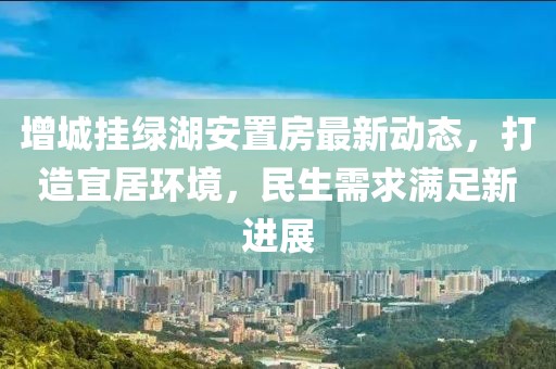 增城挂绿湖安置房最新动态，打造宜居环境，民生需求满足新进展