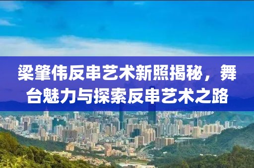 梁肇伟反串艺术新照揭秘，舞台魅力与探索反串艺术之路