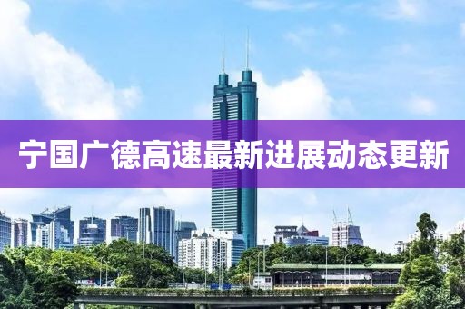 宁国广德高速最新进展动态更新