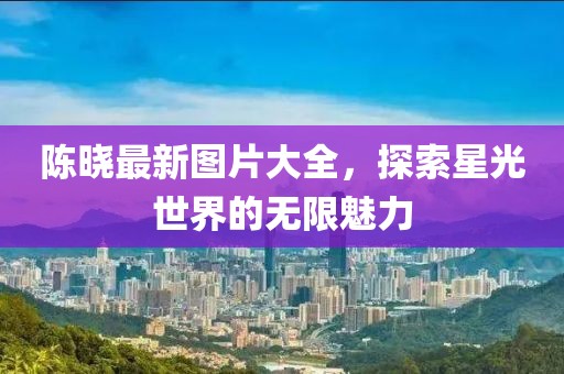 陈晓最新图片大全，探索星光世界的无限魅力