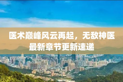医术巅峰风云再起，无敌神医最新章节更新速递