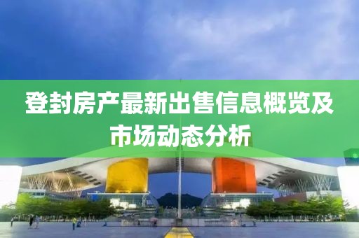 登封房产最新出售信息概览及市场动态分析