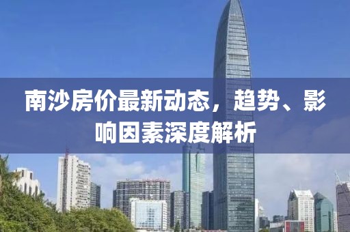 南沙房价最新动态，趋势、影响因素深度解析