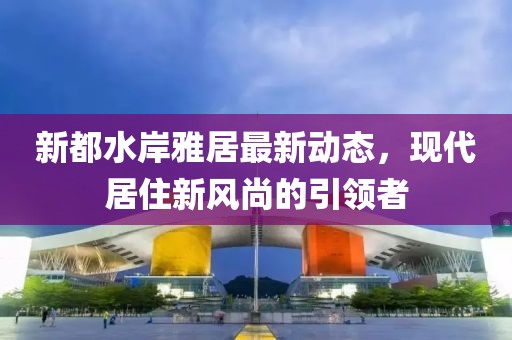 新都水岸雅居最新动态，现代居住新风尚的引领者