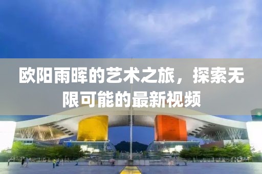 欧阳雨晖的艺术之旅，探索无限可能的最新视频