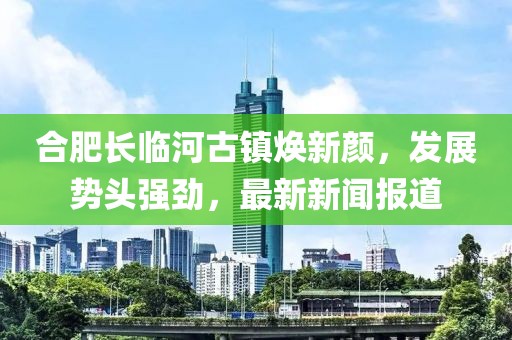合肥长临河古镇焕新颜，发展势头强劲，最新新闻报道