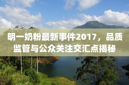 明一奶粉最新事件2017，品质监管与公众关注交汇点揭秘