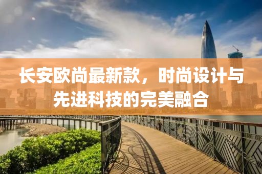 长安欧尚最新款，时尚设计与先进科技的完美融合