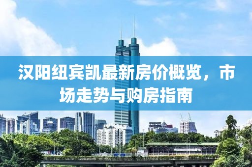 汉阳纽宾凯最新房价概览，市场走势与购房指南