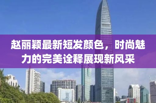 赵丽颖最新短发颜色，时尚魅力的完美诠释展现新风采