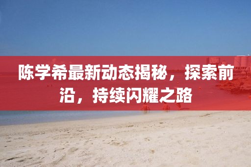 陈学希最新动态揭秘，探索前沿，持续闪耀之路