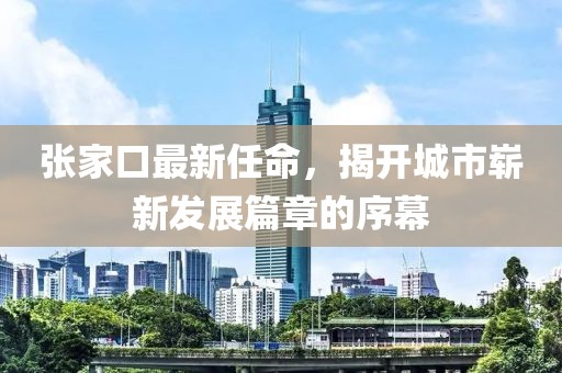 张家口最新任命，揭开城市崭新发展篇章的序幕