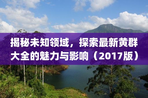 揭秘未知领域，探索最新黄群大全的魅力与影响（2017版）
