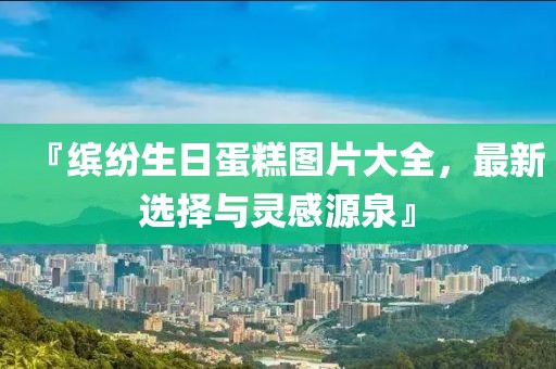 『缤纷生日蛋糕图片大全，最新选择与灵感源泉』