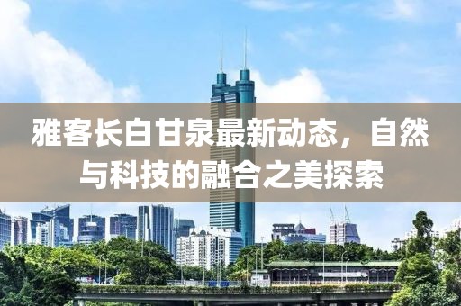 雅客长白甘泉最新动态，自然与科技的融合之美探索