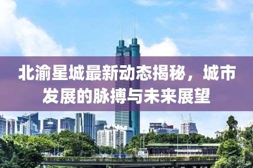北渝星城最新动态揭秘，城市发展的脉搏与未来展望