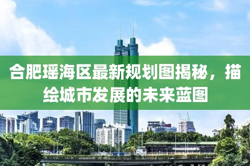 合肥瑶海区最新规划图揭秘，描绘城市发展的未来蓝图