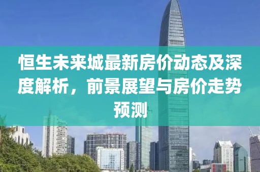 恒生未来城最新房价动态及深度解析，前景展望与房价走势预测