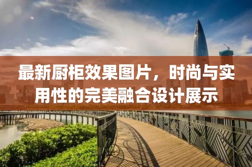 最新厨柜效果图片，时尚与实用性的完美融合设计展示