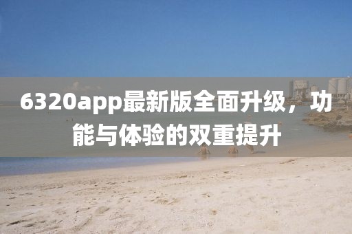 6320app最新版全面升级，功能与体验的双重提升