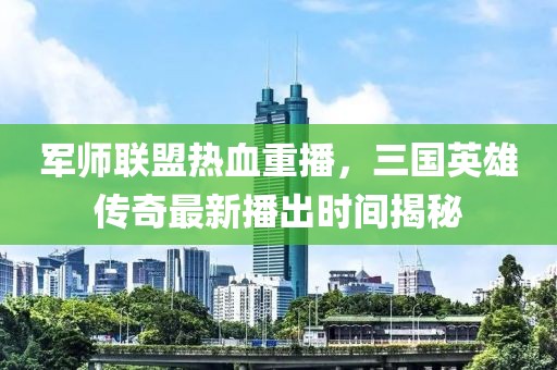 军师联盟热血重播，三国英雄传奇最新播出时间揭秘
