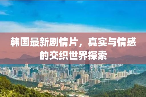 韩国最新剧情片，真实与情感的交织世界探索