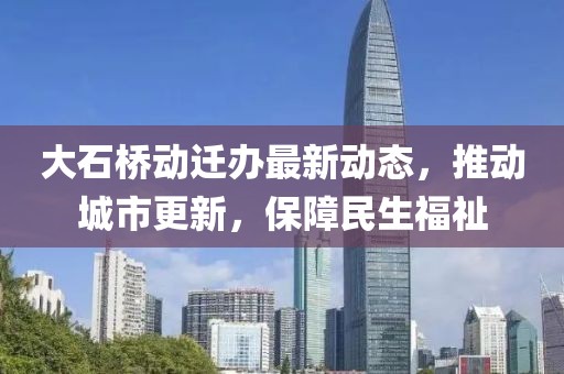 大石桥动迁办最新动态，推动城市更新，保障民生福祉